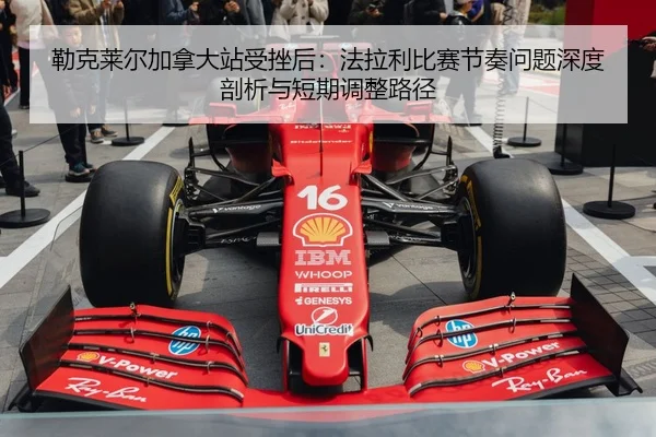 勒克莱尔加拿大站受挫后：法拉利比赛节奏问题深度剖析与短期调整路径